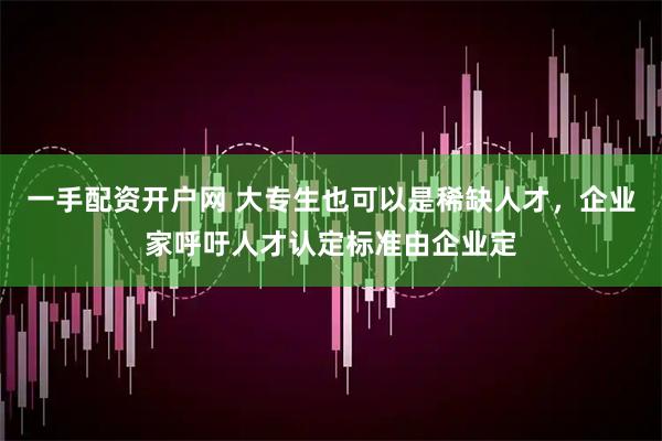 一手配资开户网 大专生也可以是稀缺人才，企业家呼吁人才认定标准由企业定