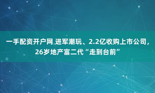 一手配资开户网 进军潮玩、2.2亿收购上市公司，26岁地产富二代“走到台前”