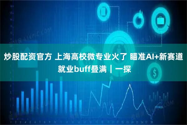 炒股配资官方 上海高校微专业火了 瞄准AI+新赛道 就业buff叠满︱一探