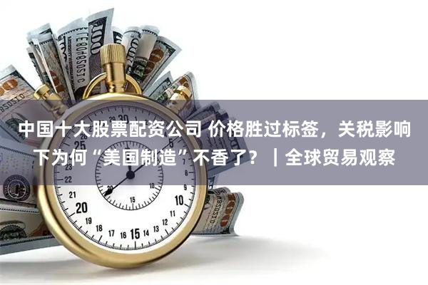中国十大股票配资公司 价格胜过标签，关税影响下为何“美国制造”不香了？｜全球贸易观察