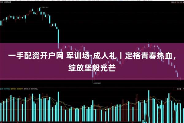 一手配资开户网 军训场·成人礼丨定格青春热血，绽放坚毅光芒