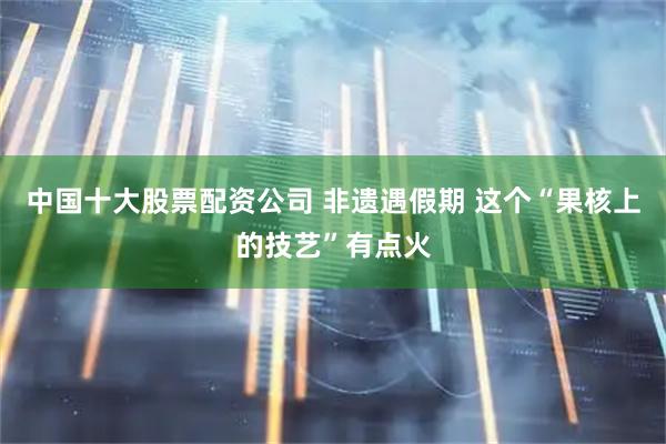 中国十大股票配资公司 非遗遇假期 这个“果核上的技艺”有点火