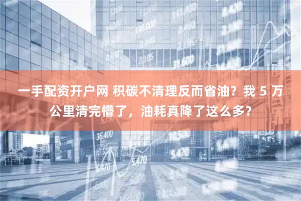 一手配资开户网 积碳不清理反而省油？我 5 万公里清完懵了，油耗真降了这么多？