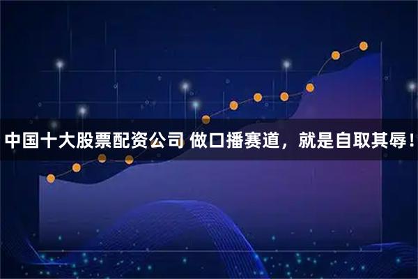 中国十大股票配资公司 做口播赛道，就是自取其辱！