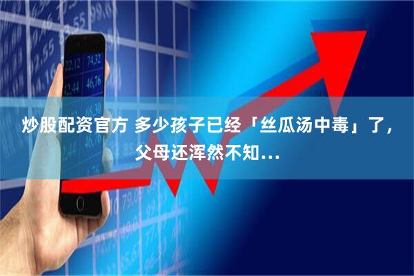 炒股配资官方 多少孩子已经「丝瓜汤中毒」了，父母还浑然不知…