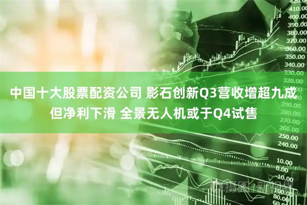 中国十大股票配资公司 影石创新Q3营收增超九成但净利下滑 全景无人机或于Q4试售