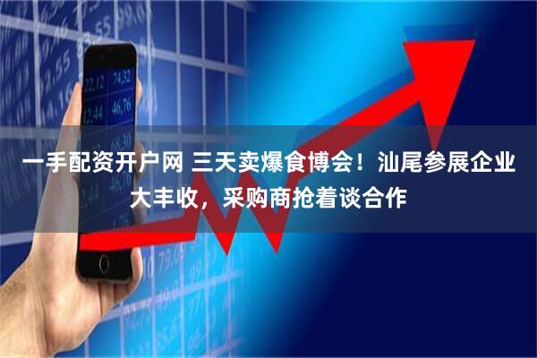 一手配资开户网 三天卖爆食博会！汕尾参展企业大丰收，采购商抢着谈合作