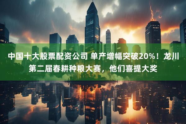 中国十大股票配资公司 单产增幅突破20%！龙川第二届春耕种粮大赛，他们喜提大奖