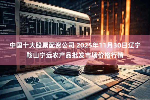 中国十大股票配资公司 2025年11月30日辽宁鞍山宁远农产品批发市场价格行情