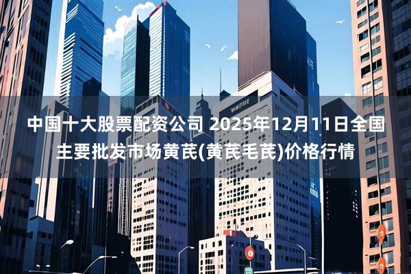 中国十大股票配资公司 2025年12月11日全国主要批发市场黄芪(黄芪毛芪)价格行情