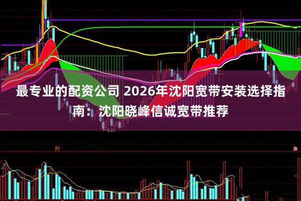 最专业的配资公司 2026年沈阳宽带安装选择指南：沈阳晓峰信诚宽带推荐