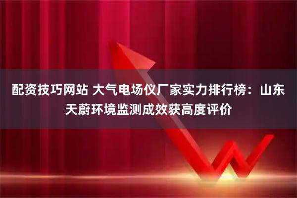 配资技巧网站 大气电场仪厂家实力排行榜：山东天蔚环境监测成效获高度评价