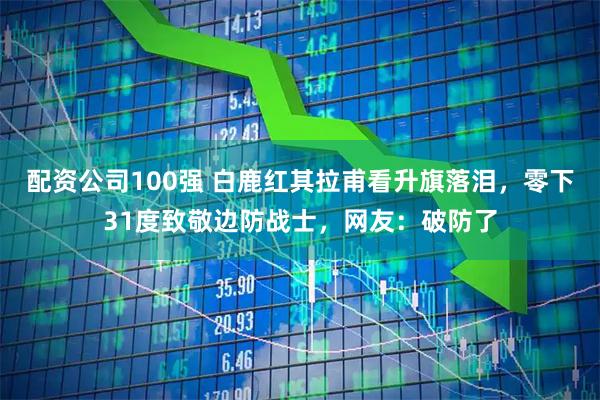 配资公司100强 白鹿红其拉甫看升旗落泪，零下31度致敬边防战士，网友：破防了