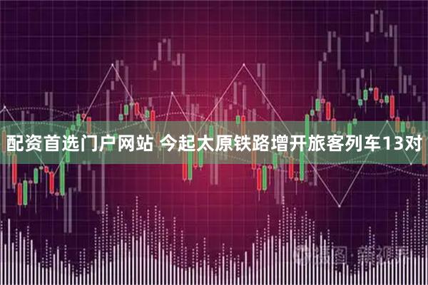 配资首选门户网站 今起太原铁路增开旅客列车13对