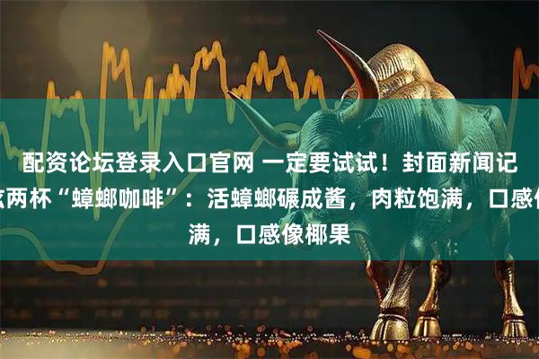 配资论坛登录入口官网 一定要试试！封面新闻记者狂炫两杯“蟑螂咖啡”：活蟑螂碾成酱，肉粒饱满，口感像椰果