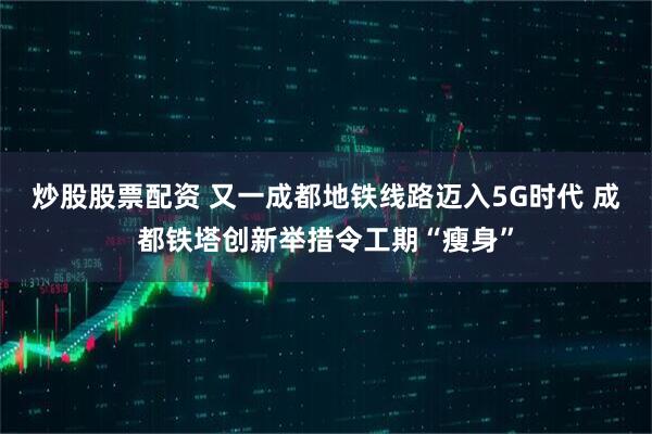 炒股股票配资 又一成都地铁线路迈入5G时代 成都铁塔创新举措令工期“瘦身”