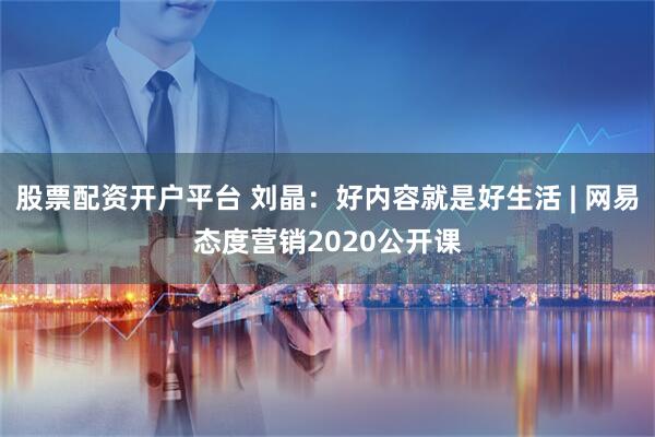 股票配资开户平台 刘晶：好内容就是好生活 | 网易态度营销2020公开课