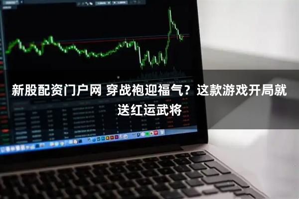 新股配资门户网 穿战袍迎福气？这款游戏开局就送红运武将