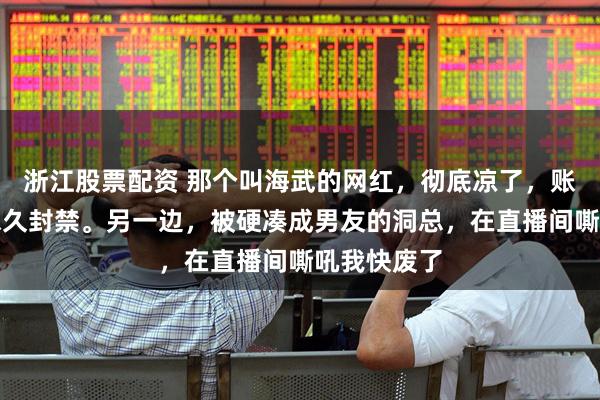 浙江股票配资 那个叫海武的网红，彻底凉了，账号清空，永久封禁。另一边，被硬凑成男友的洞总，在直播间嘶吼我快废了