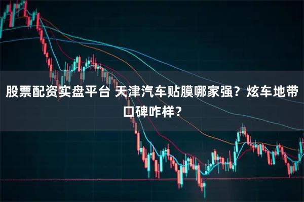 股票配资实盘平台 天津汽车贴膜哪家强？炫车地带口碑咋样？