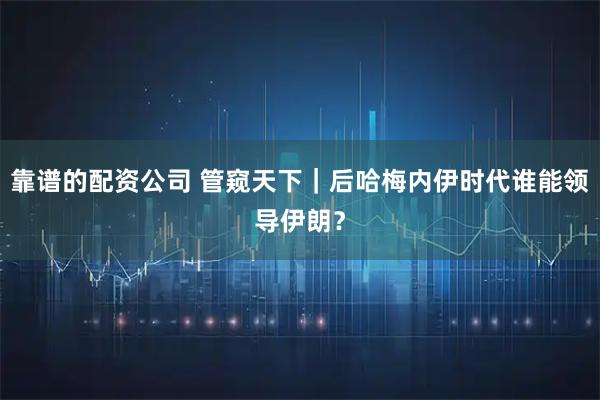 靠谱的配资公司 管窥天下｜后哈梅内伊时代谁能领导伊朗？