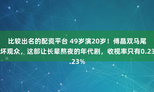 比较出名的配资平台 49岁演20岁!傅晶双马尾吓坏观众,这部让长辈熬夜的年代剧,收视率只有0.23%