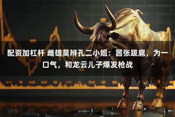配资加杠杆 雌雄莫辨孔二小姐：嚣张跋扈，为一口气，和龙云儿子爆发枪战