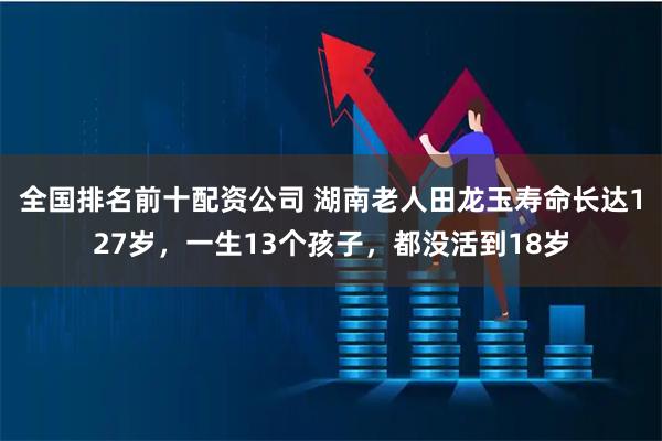 全国排名前十配资公司 湖南老人田龙玉寿命长达127岁,一生13个孩子,都没活到18岁
