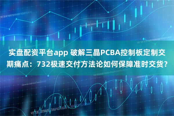 实盘配资平台app 破解三晶PCBA控制板定制交期痛点:732极速交付方法论如何保障准时交货?