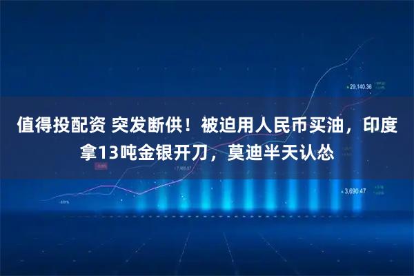 值得投配资 突发断供！被迫用人民币买油，印度拿13吨金银开刀，莫迪半天认怂