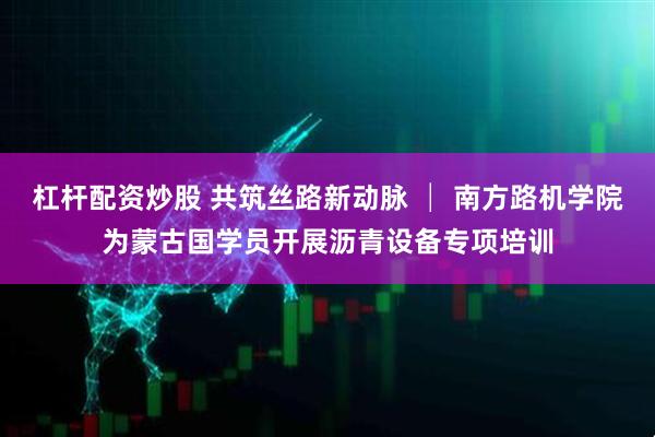 杠杆配资炒股 共筑丝路新动脉 │ 南方路机学院为蒙古国学员开展沥青设备专项培训