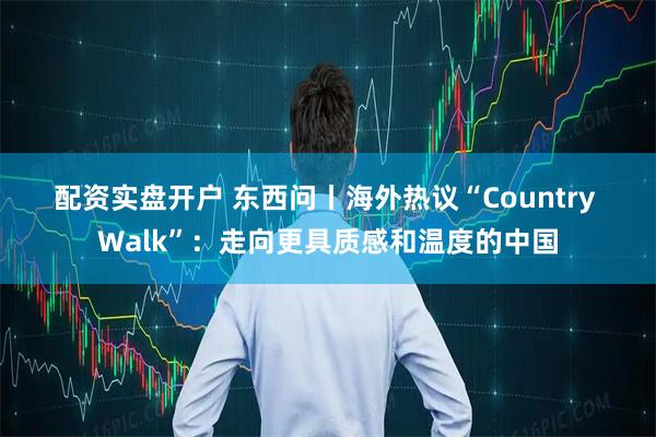 配资实盘开户 东西问丨海外热议“Country Walk”：走向更具质感和温度的中国