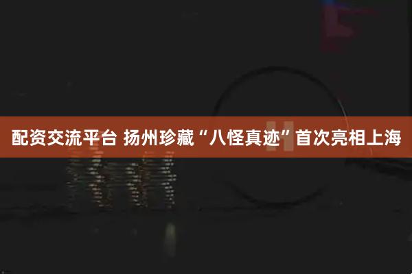 配资交流平台 扬州珍藏“八怪真迹”首次亮相上海