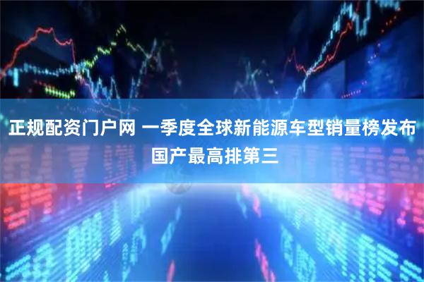 正规配资门户网 一季度全球新能源车型销量榜发布 国产最高排第三