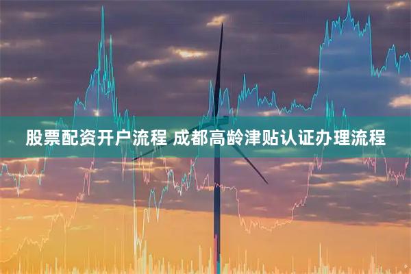 股票配资开户流程 成都高龄津贴认证办理流程