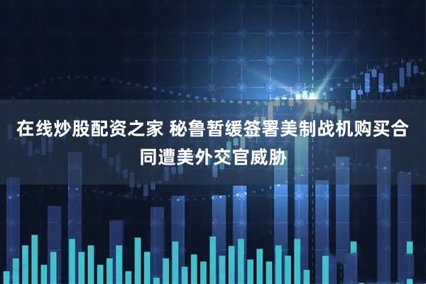 在线炒股配资之家 秘鲁暂缓签署美制战机购买合同遭美外交官威胁