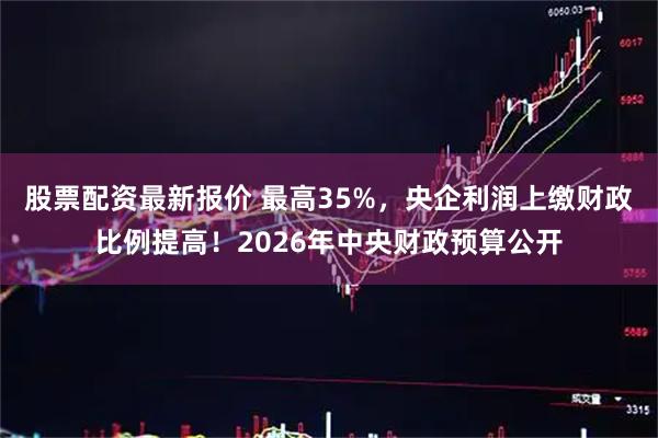 股票配资最新报价 最高35%，央企利润上缴财政比例提高！2026年中央财政预算公开