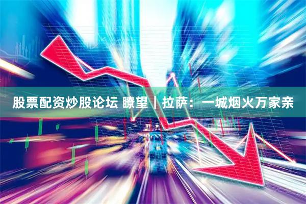 股票配资炒股论坛 瞭望|拉萨:一城烟火万家亲