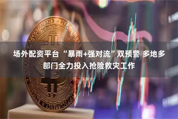 场外配资平台 “暴雨+强对流”双预警 多地多部门全力投入抢险救灾工作